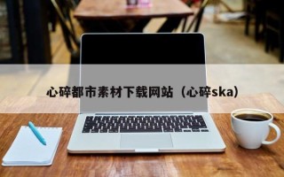 云南心碎都市素材下载网站（心碎ska）